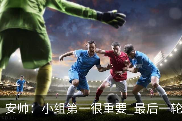 安帅：小组第一很重要 最后一轮要和国米争第一